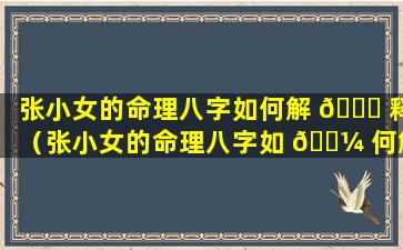 张小女的命理八字如何解 🐕 释（张小女的命理八字如 🐼 何解释出来）